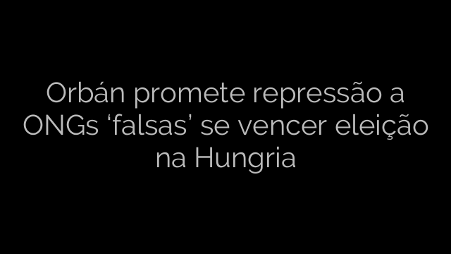 ​Orbán promete repressão a ONGs ‘falsas’ se vencer eleição na Hungria 